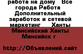 работа на дому - Все города Работа » Дополнительный заработок и сетевой маркетинг   . Ханты-Мансийский,Ханты-Мансийск г.